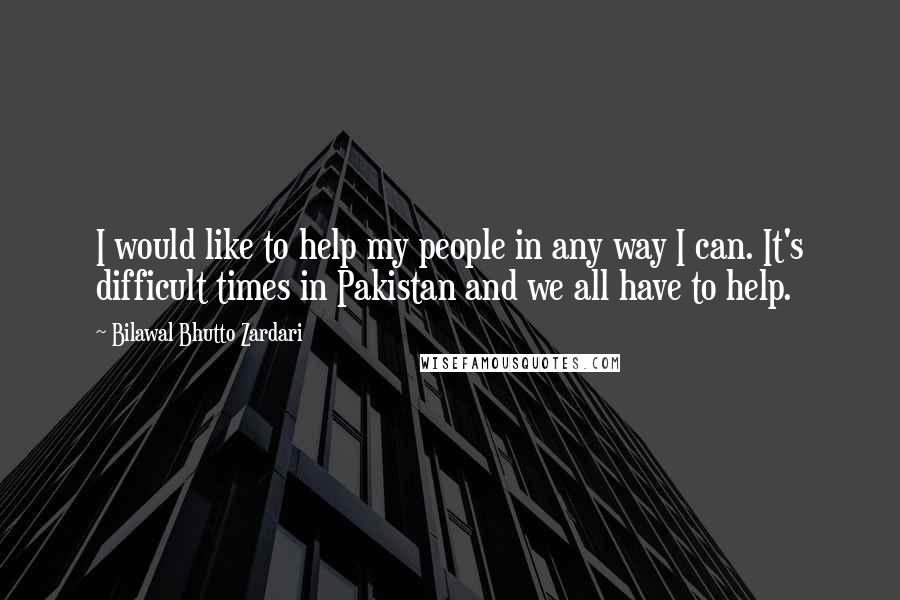Bilawal Bhutto Zardari Quotes: I would like to help my people in any way I can. It's difficult times in Pakistan and we all have to help.