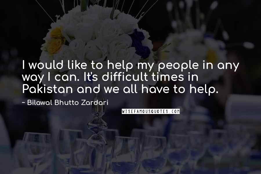 Bilawal Bhutto Zardari Quotes: I would like to help my people in any way I can. It's difficult times in Pakistan and we all have to help.