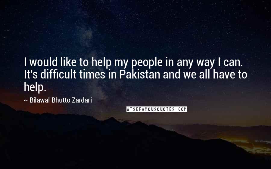 Bilawal Bhutto Zardari Quotes: I would like to help my people in any way I can. It's difficult times in Pakistan and we all have to help.
