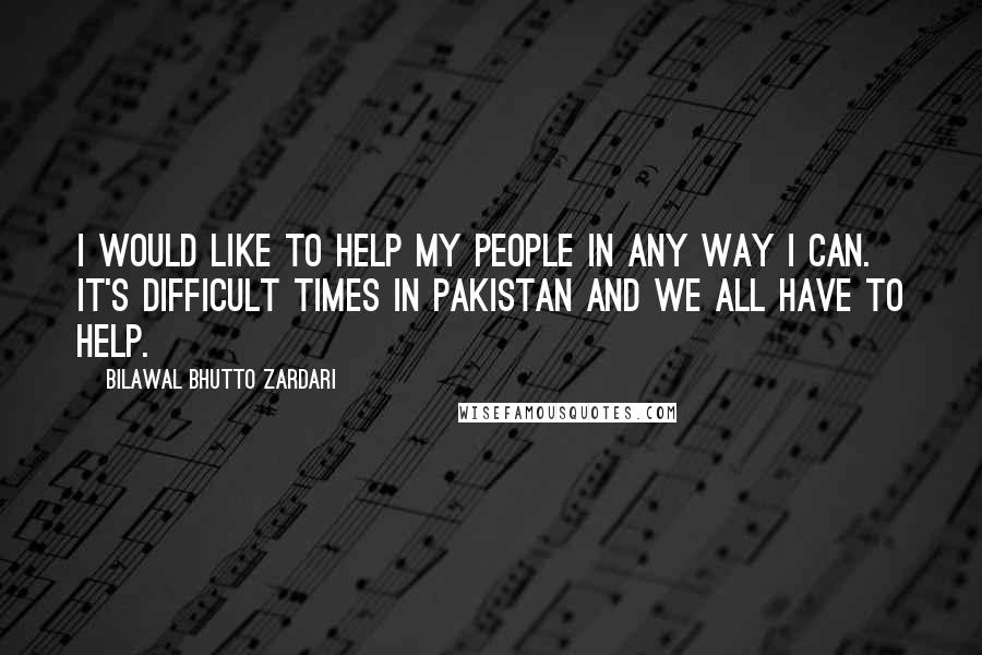 Bilawal Bhutto Zardari Quotes: I would like to help my people in any way I can. It's difficult times in Pakistan and we all have to help.