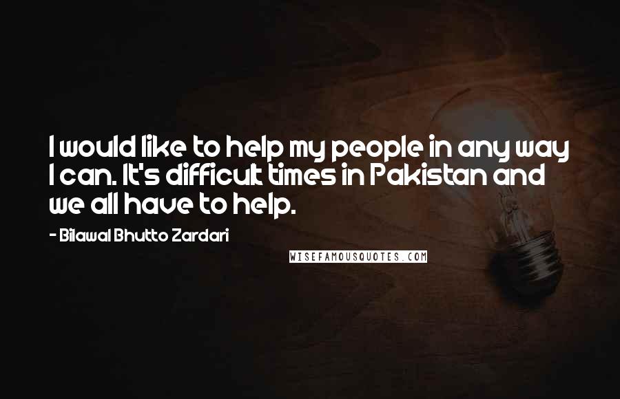 Bilawal Bhutto Zardari Quotes: I would like to help my people in any way I can. It's difficult times in Pakistan and we all have to help.