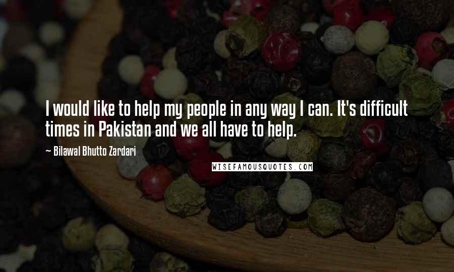 Bilawal Bhutto Zardari Quotes: I would like to help my people in any way I can. It's difficult times in Pakistan and we all have to help.
