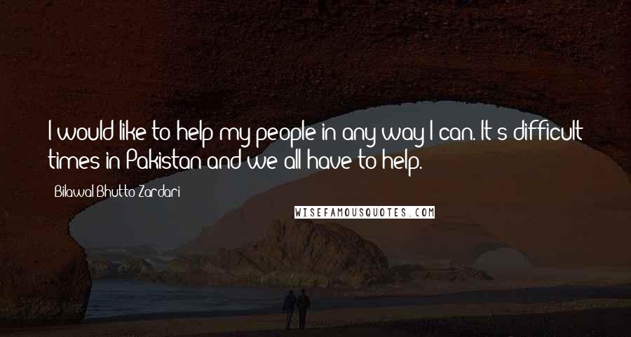 Bilawal Bhutto Zardari Quotes: I would like to help my people in any way I can. It's difficult times in Pakistan and we all have to help.
