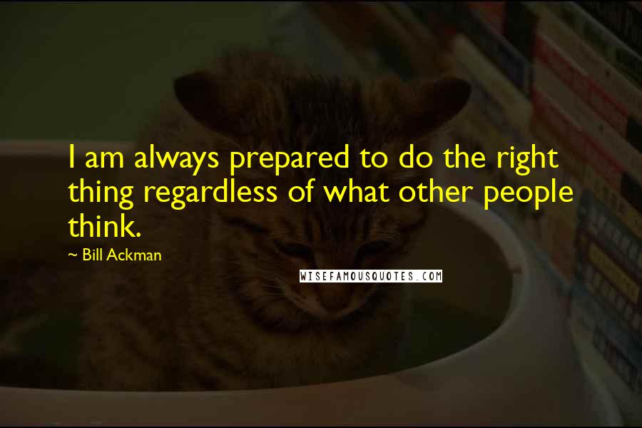 Bill Ackman Quotes: I am always prepared to do the right thing regardless of what other people think.