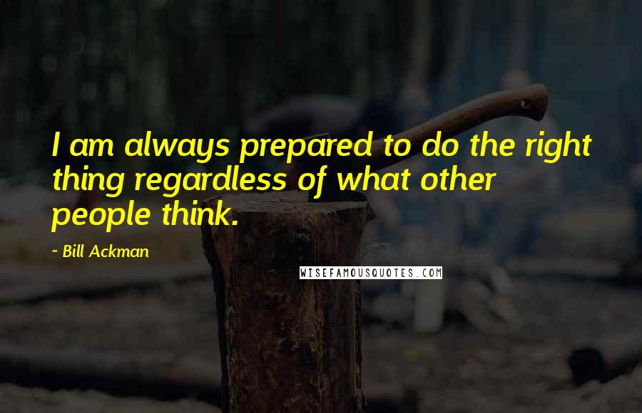 Bill Ackman Quotes: I am always prepared to do the right thing regardless of what other people think.