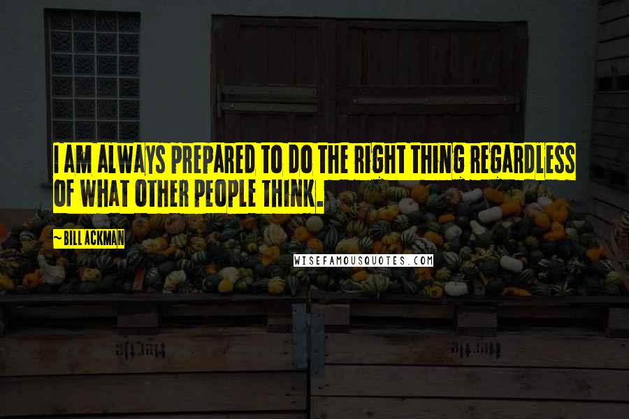 Bill Ackman Quotes: I am always prepared to do the right thing regardless of what other people think.
