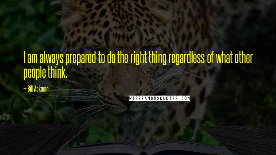 Bill Ackman Quotes: I am always prepared to do the right thing regardless of what other people think.