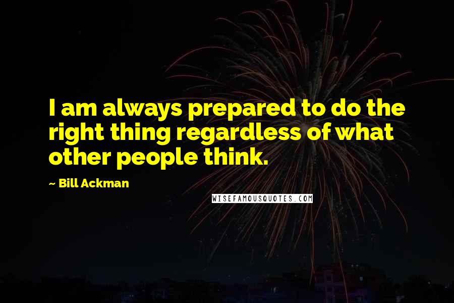 Bill Ackman Quotes: I am always prepared to do the right thing regardless of what other people think.