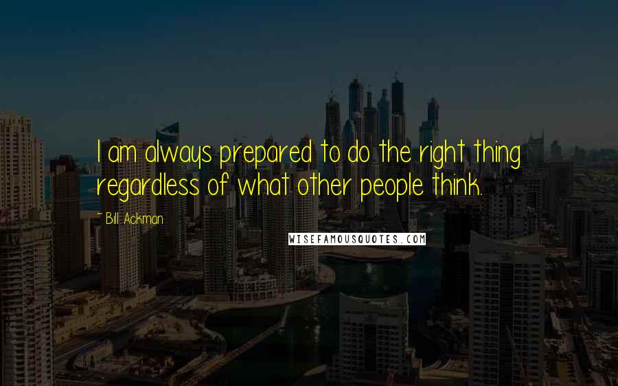 Bill Ackman Quotes: I am always prepared to do the right thing regardless of what other people think.