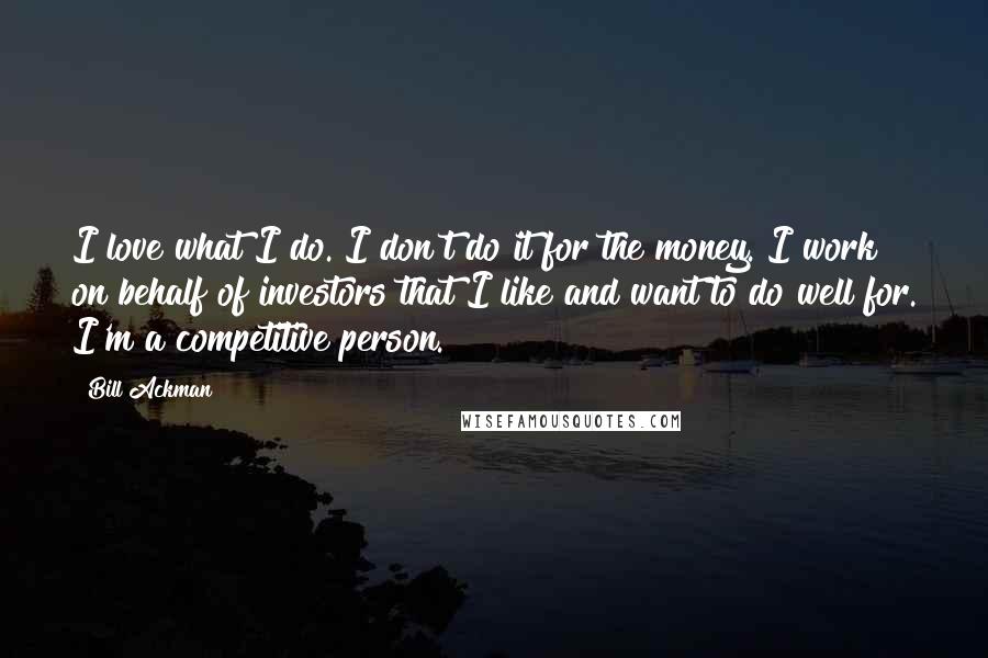 Bill Ackman Quotes: I love what I do. I don't do it for the money. I work on behalf of investors that I like and want to do well for. I'm a competitive person.