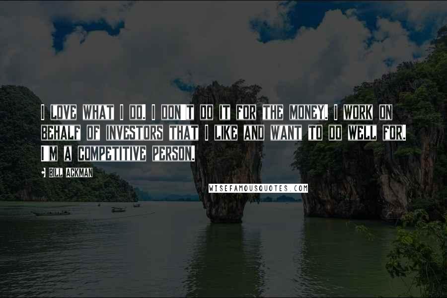 Bill Ackman Quotes: I love what I do. I don't do it for the money. I work on behalf of investors that I like and want to do well for. I'm a competitive person.