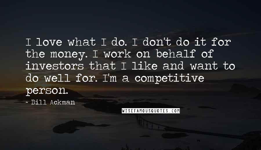 Bill Ackman Quotes: I love what I do. I don't do it for the money. I work on behalf of investors that I like and want to do well for. I'm a competitive person.