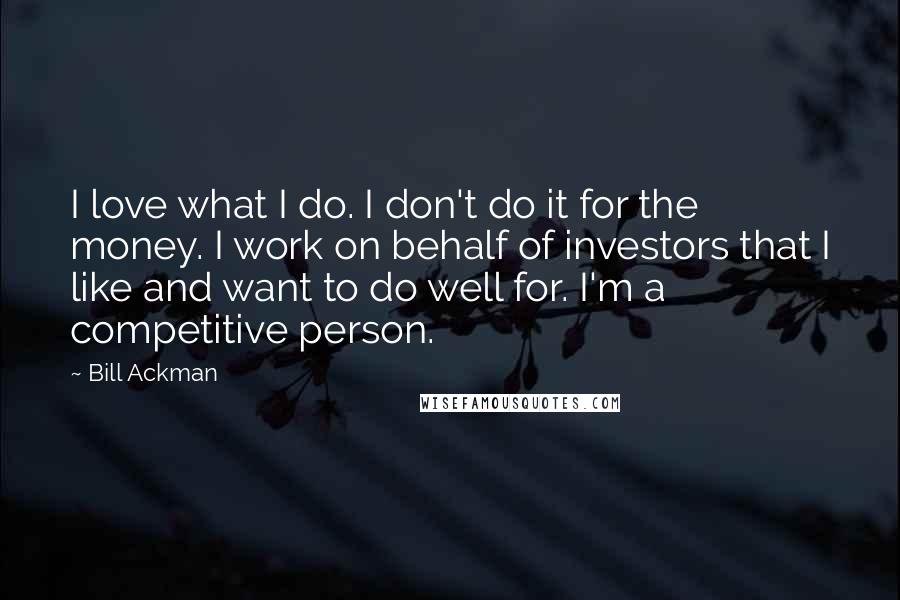 Bill Ackman Quotes: I love what I do. I don't do it for the money. I work on behalf of investors that I like and want to do well for. I'm a competitive person.