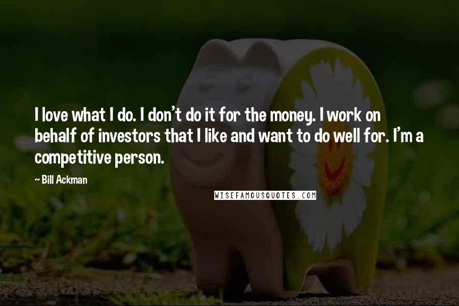 Bill Ackman Quotes: I love what I do. I don't do it for the money. I work on behalf of investors that I like and want to do well for. I'm a competitive person.