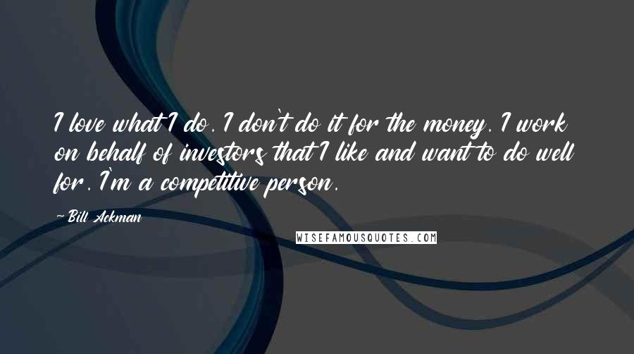 Bill Ackman Quotes: I love what I do. I don't do it for the money. I work on behalf of investors that I like and want to do well for. I'm a competitive person.