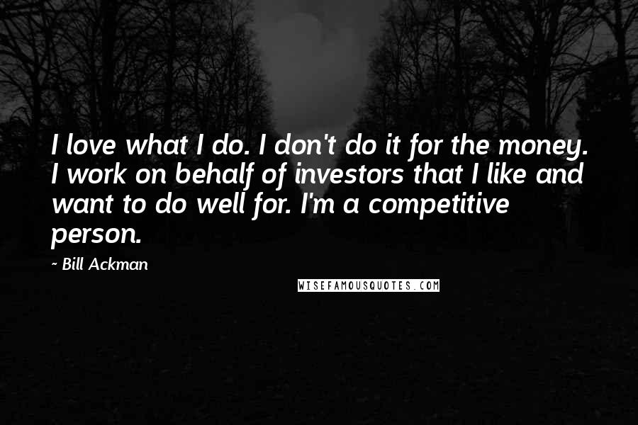 Bill Ackman Quotes: I love what I do. I don't do it for the money. I work on behalf of investors that I like and want to do well for. I'm a competitive person.