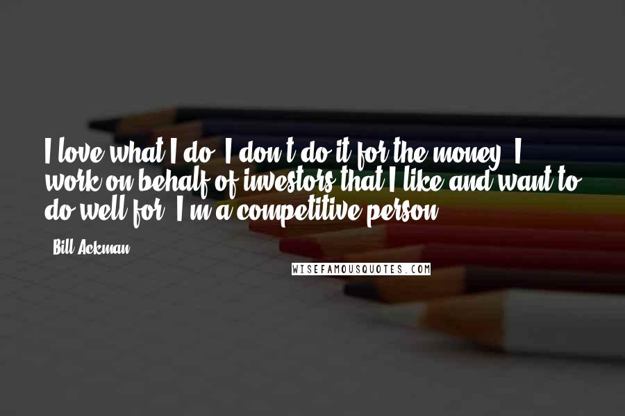 Bill Ackman Quotes: I love what I do. I don't do it for the money. I work on behalf of investors that I like and want to do well for. I'm a competitive person.