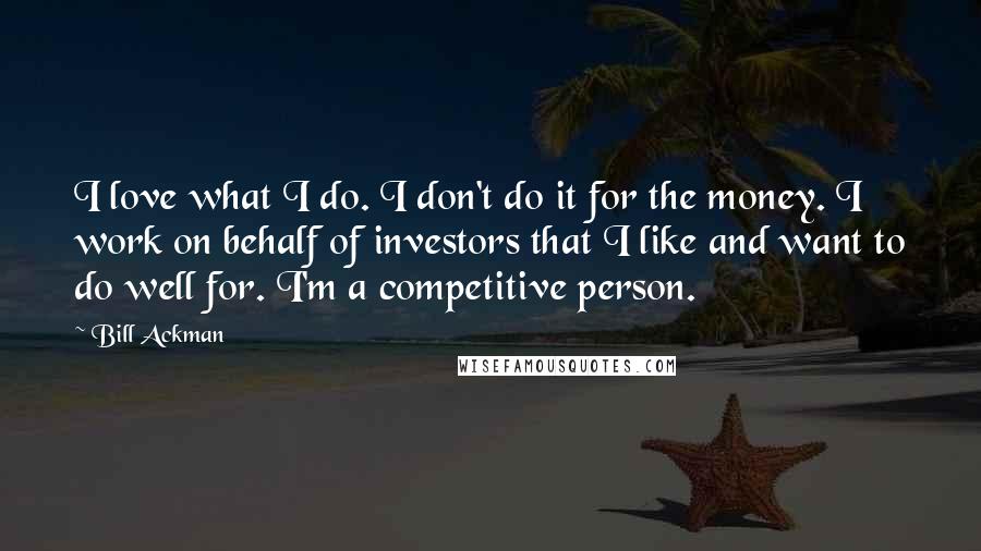 Bill Ackman Quotes: I love what I do. I don't do it for the money. I work on behalf of investors that I like and want to do well for. I'm a competitive person.