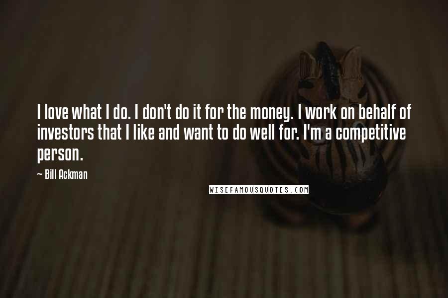 Bill Ackman Quotes: I love what I do. I don't do it for the money. I work on behalf of investors that I like and want to do well for. I'm a competitive person.