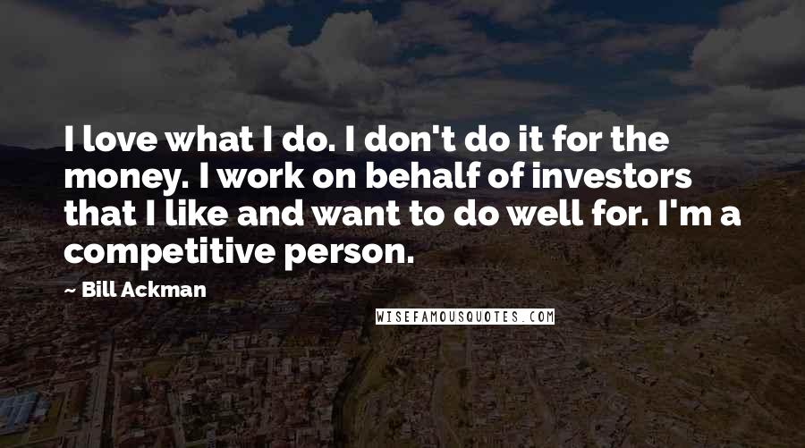 Bill Ackman Quotes: I love what I do. I don't do it for the money. I work on behalf of investors that I like and want to do well for. I'm a competitive person.