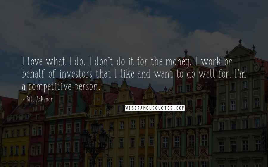 Bill Ackman Quotes: I love what I do. I don't do it for the money. I work on behalf of investors that I like and want to do well for. I'm a competitive person.