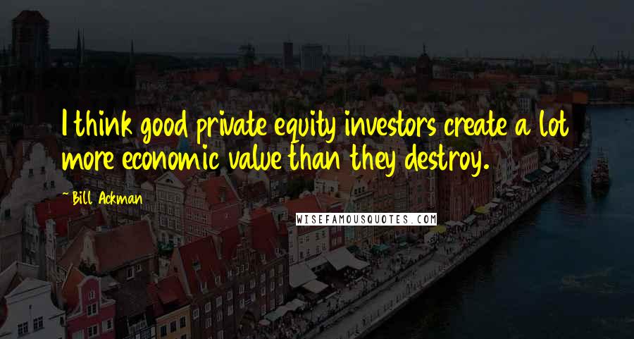 Bill Ackman Quotes: I think good private equity investors create a lot more economic value than they destroy.