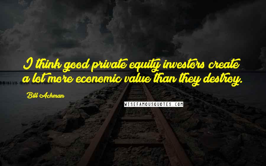Bill Ackman Quotes: I think good private equity investors create a lot more economic value than they destroy.