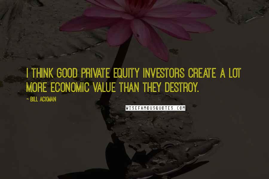 Bill Ackman Quotes: I think good private equity investors create a lot more economic value than they destroy.