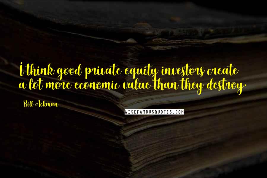 Bill Ackman Quotes: I think good private equity investors create a lot more economic value than they destroy.