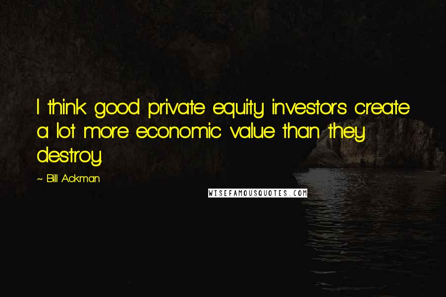 Bill Ackman Quotes: I think good private equity investors create a lot more economic value than they destroy.