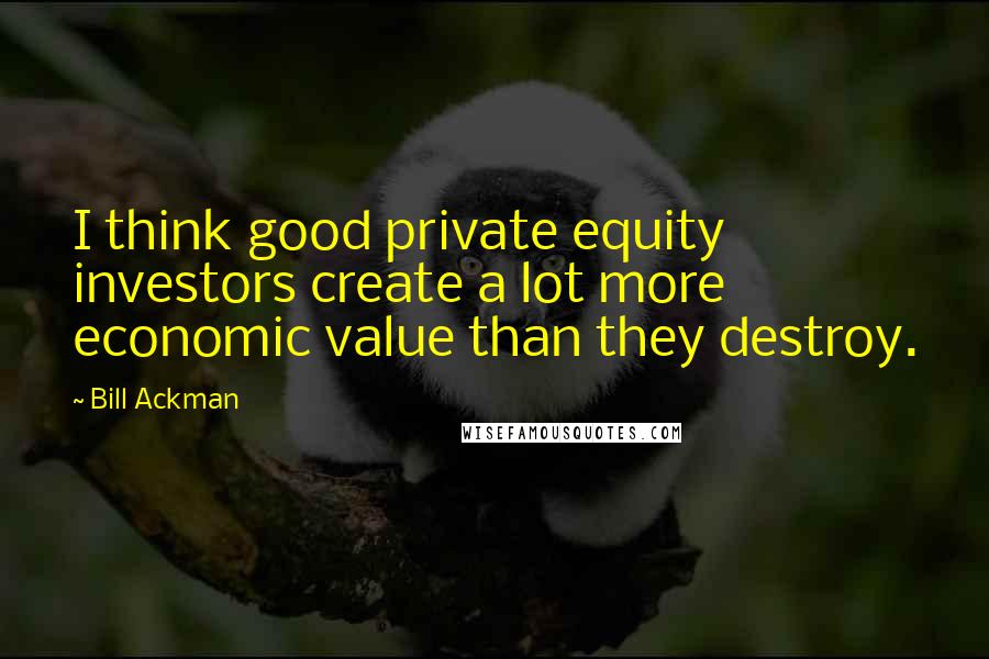Bill Ackman Quotes: I think good private equity investors create a lot more economic value than they destroy.