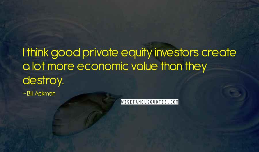 Bill Ackman Quotes: I think good private equity investors create a lot more economic value than they destroy.