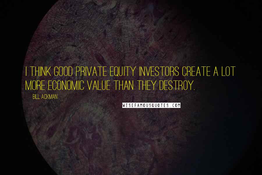 Bill Ackman Quotes: I think good private equity investors create a lot more economic value than they destroy.