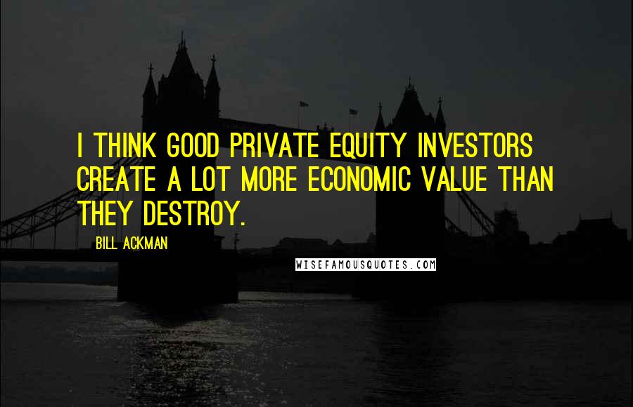 Bill Ackman Quotes: I think good private equity investors create a lot more economic value than they destroy.