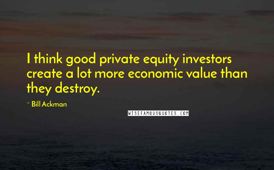 Bill Ackman Quotes: I think good private equity investors create a lot more economic value than they destroy.