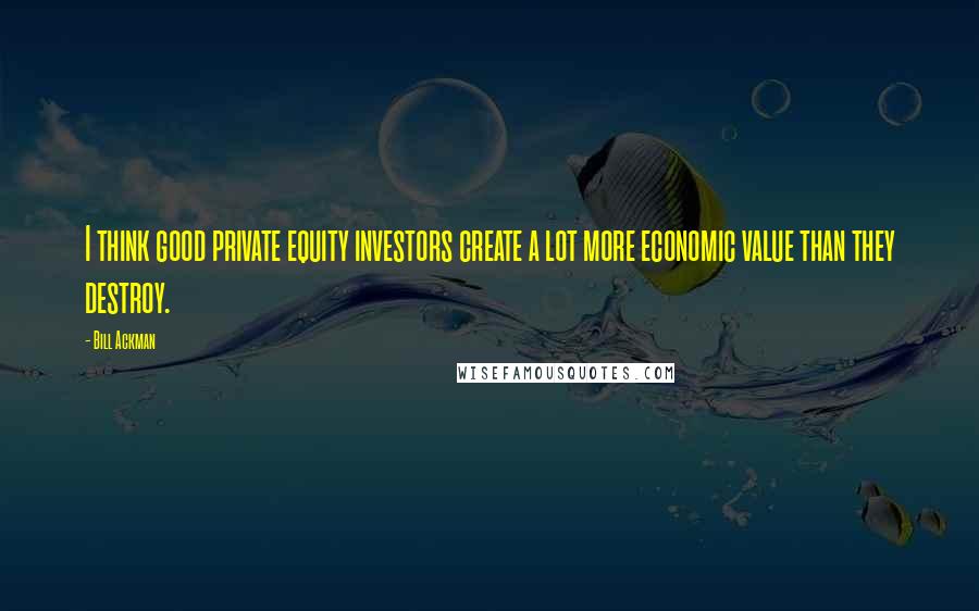 Bill Ackman Quotes: I think good private equity investors create a lot more economic value than they destroy.