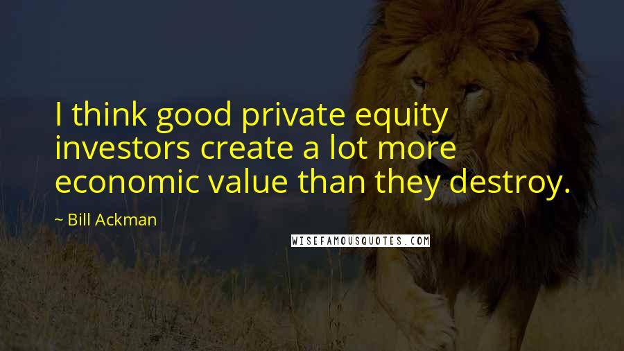 Bill Ackman Quotes: I think good private equity investors create a lot more economic value than they destroy.