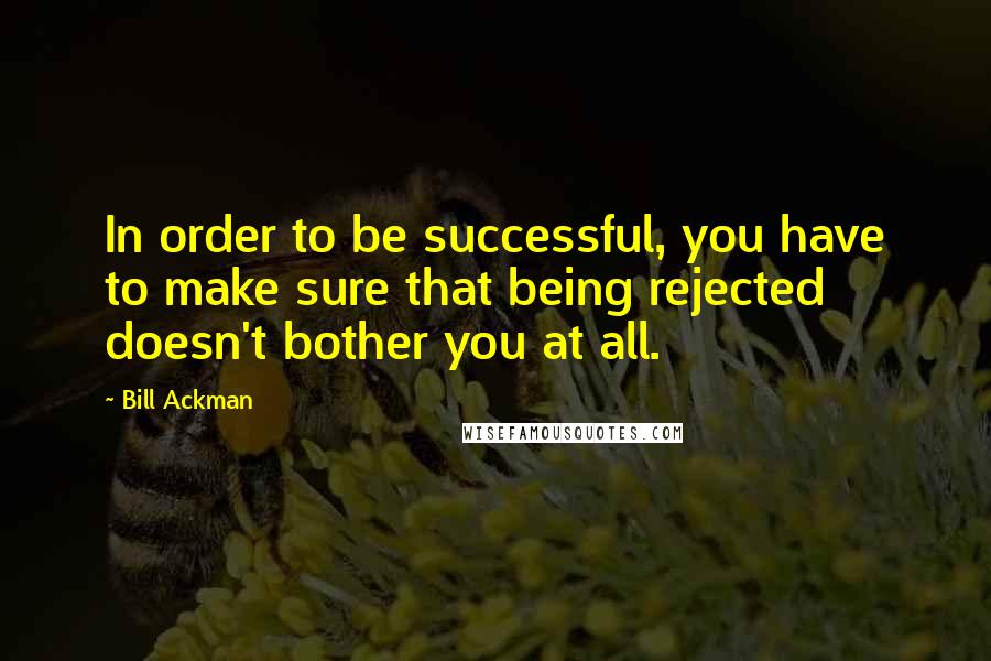 Bill Ackman Quotes: In order to be successful, you have to make sure that being rejected doesn't bother you at all.