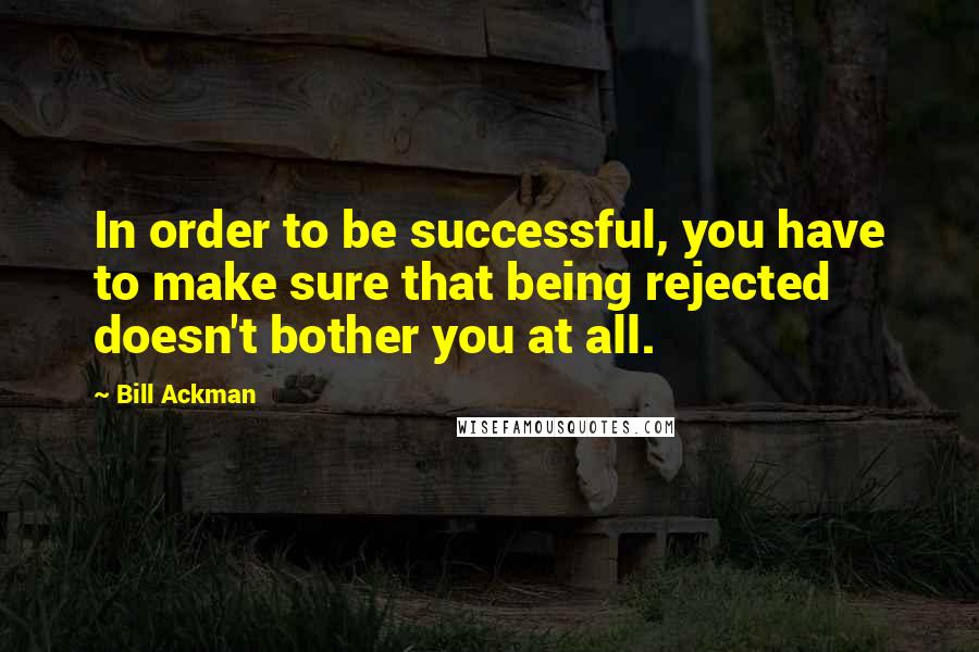 Bill Ackman Quotes: In order to be successful, you have to make sure that being rejected doesn't bother you at all.