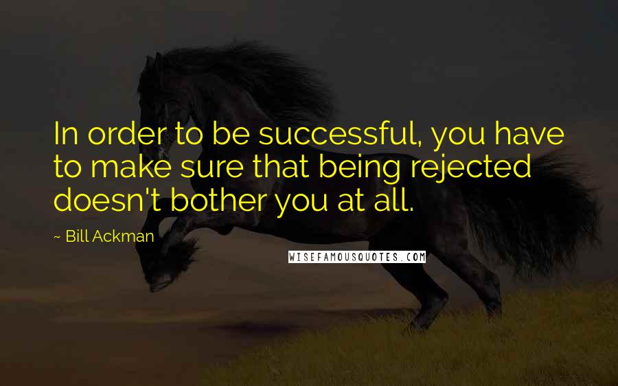 Bill Ackman Quotes: In order to be successful, you have to make sure that being rejected doesn't bother you at all.