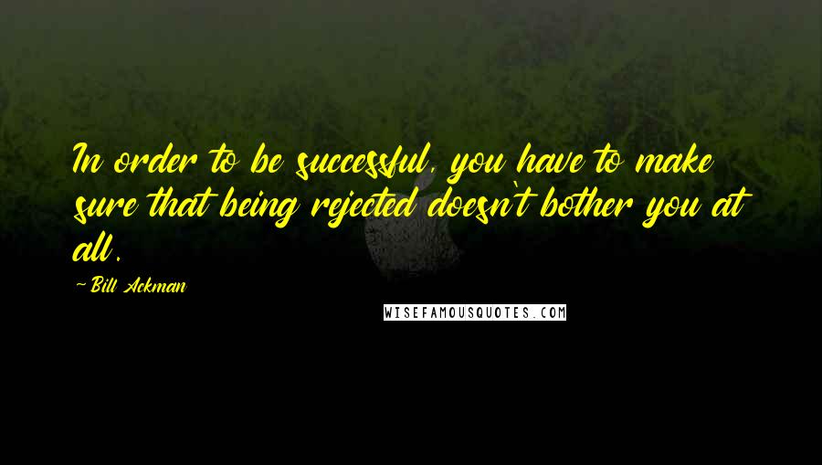 Bill Ackman Quotes: In order to be successful, you have to make sure that being rejected doesn't bother you at all.