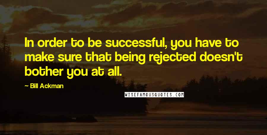 Bill Ackman Quotes: In order to be successful, you have to make sure that being rejected doesn't bother you at all.