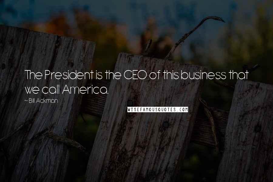 Bill Ackman Quotes: The President is the CEO of this business that we call America.