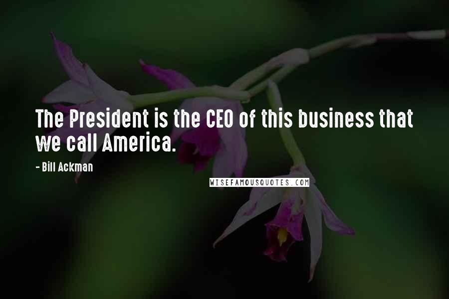 Bill Ackman Quotes: The President is the CEO of this business that we call America.