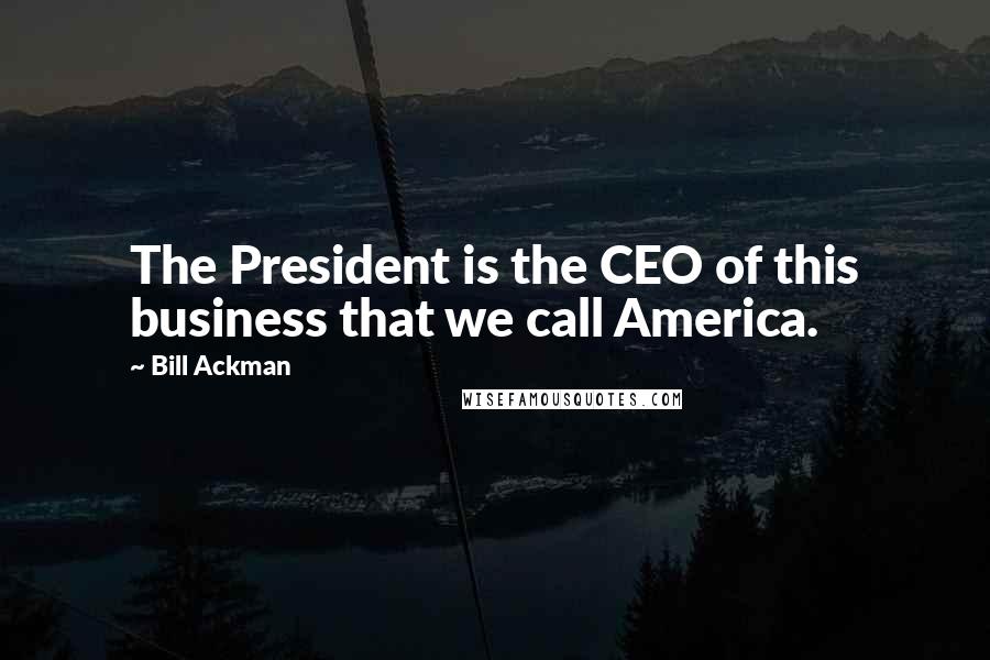 Bill Ackman Quotes: The President is the CEO of this business that we call America.