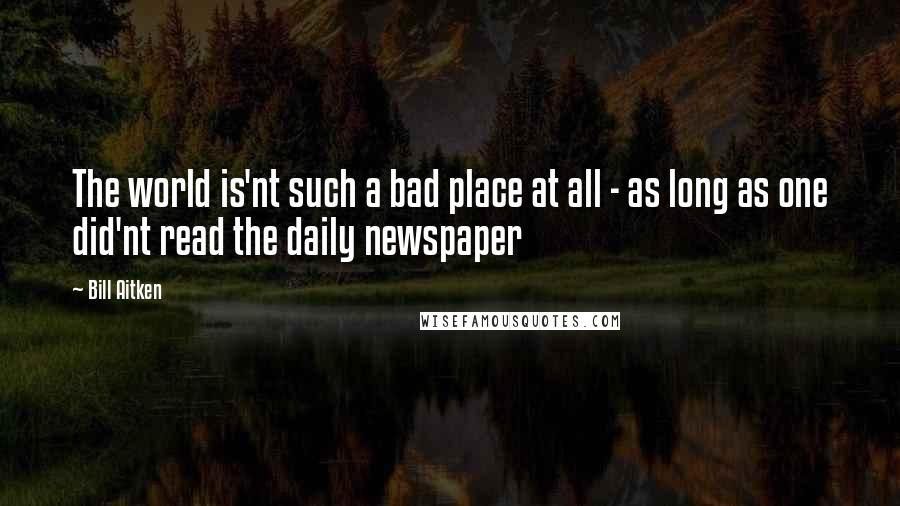 Bill Aitken Quotes: The world is'nt such a bad place at all - as long as one did'nt read the daily newspaper