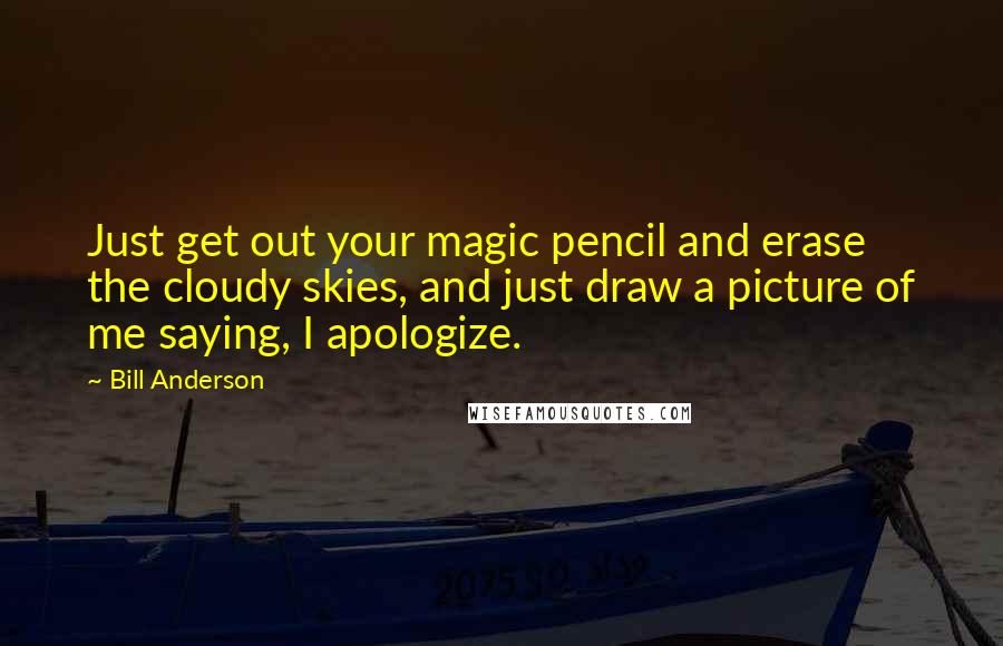 Bill Anderson Quotes: Just get out your magic pencil and erase the cloudy skies, and just draw a picture of me saying, I apologize.