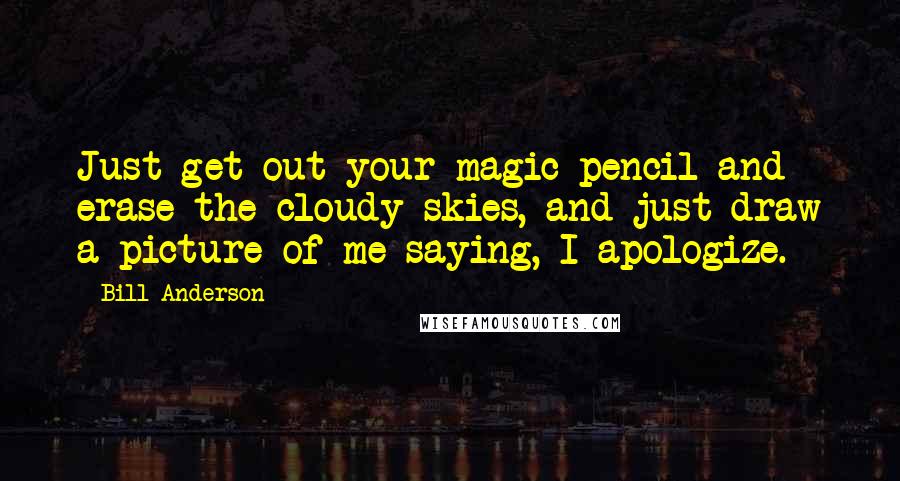 Bill Anderson Quotes: Just get out your magic pencil and erase the cloudy skies, and just draw a picture of me saying, I apologize.