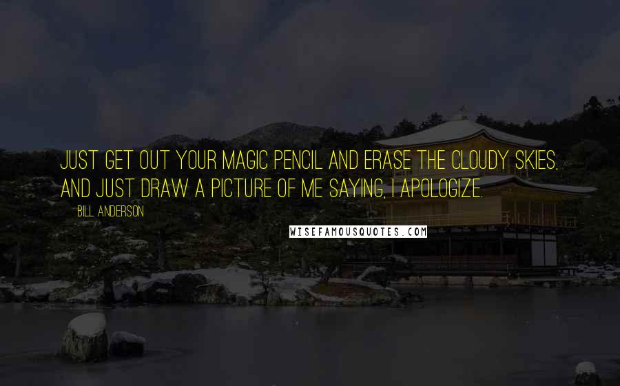 Bill Anderson Quotes: Just get out your magic pencil and erase the cloudy skies, and just draw a picture of me saying, I apologize.