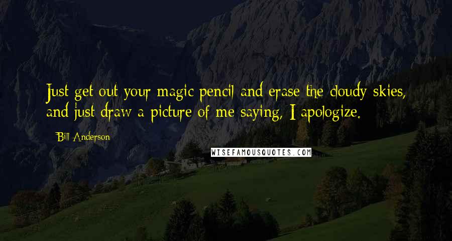 Bill Anderson Quotes: Just get out your magic pencil and erase the cloudy skies, and just draw a picture of me saying, I apologize.